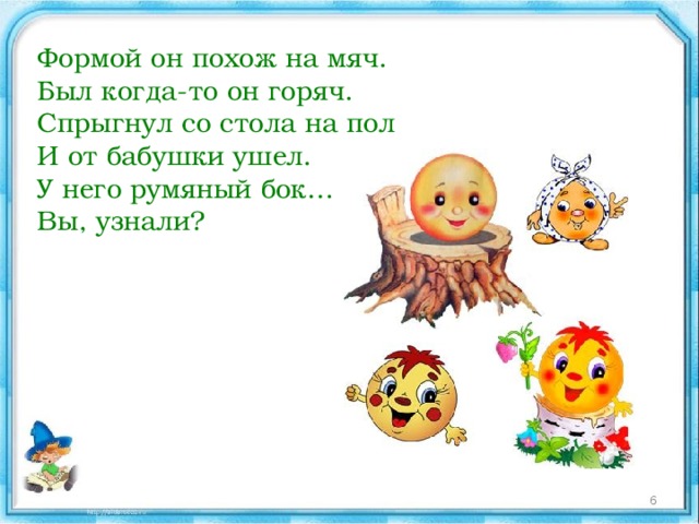Формой он похож на мяч.  Был когда-то он горяч.  Спрыгнул со стола на пол  И от бабушки ушел.  У него румяный бок…  Вы, узнали?  