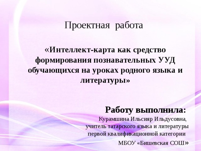 Проектная работа   « Интеллект-карта как средство формирования познавательных УУД  обучающихся на уроках родного языка и литературы»   Работу выполнила: Курамшина Ильсияр Ильдусовна, учитель татарского языка и литературы  первой квалификационной категории  МБОУ «Бишевская СОШ » 