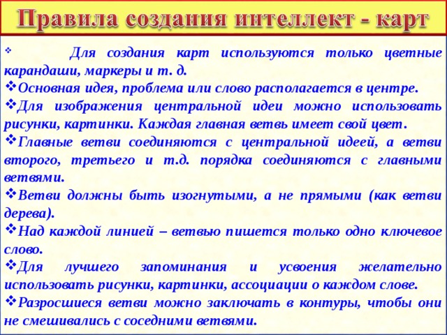  Для создания карт используются только цветные карандаши, маркеры и т. д. Основная идея, проблема или слово располагается в центре. Для изображения центральной идеи можно использовать рисунки, картинки. Каждая главная ветвь имеет свой цвет. Главные ветви соединяются с центральной идеей, а ветви второго, третьего и т.д. порядка соединяются с главными ветвями. Ветви должны быть изогнутыми, а не прямыми (как ветви дерева). Над каждой линией – ветвью пишется только одно ключевое слово. Для лучшего запоминания и усвоения желательно использовать рисунки, картинки, ассоциации о каждом слове. Разросшиеся ветви можно заключать в контуры, чтобы они не смешивались с соседними ветвями. 