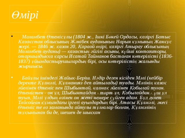 Өмірі  Махамбет Өтемісұлы (1804 ж., Ішкі Бөкей Ордасы, қазіргі Батыс Қазақстан облысының Жәнібек ауданының Нарын құмының Жанқұс жері. — 1846 ж. қазан 20, Қараой өңірі, қазіргі Атырау облысының Махамбет ауданы) — қазақтың әйгілі ақыны, күйші композиторы, отаршылдыққа қарсы Исатай Тайманов бастаған көтерілісті (1836-1837) ұйымдастырушылардың бірі, осы көтерілістің жалынды жыршысы.   Байұлы ішіндегі Жайық-Беріш. Нәдір деген кісіден Мәлі (кейбір деректе Құлмәлі, Құлманияз деп айтылады) туады. Мәлінің қазақ әйелінен Өтеміс пен Шыбынтай, қалмақ әйелінен Қобылай туған. Өтемістен - он ұл, Шыбынтайдан - төрт ұл, Қобылайдан - үш ұл туып, Мәлі ұлдың өзінен он жеті немере сүйген адам. Бұл әулет Тайсойған құмындағы іргелі ауылдардың бірі. Атасы Құлмәлі, әкесі Өтеміс те өз заманында айтулы тұлғалар болған, Құлмәлінің тұқымынан би де, шешен де шыққан 