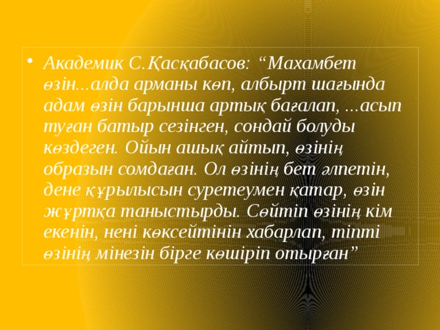 Академик С.Қасқабасов: “Махамбет өзін...алда арманы көп, албырт шағында адам өзін барынша артық бағалап, ...асып туған батыр сезінген, сондай болуды көздеген. Ойын ашық айтып, өзінің образын сомдаған. Ол өзінің бет әлпетін, дене құрылысын суретеумен қатар, өзін жұртқа таныстырды. Сөйтіп өзінің кім екенін, нені көксейтінін хабарлап, тіпті өзінің мінезін бірге көшіріп отырған” 