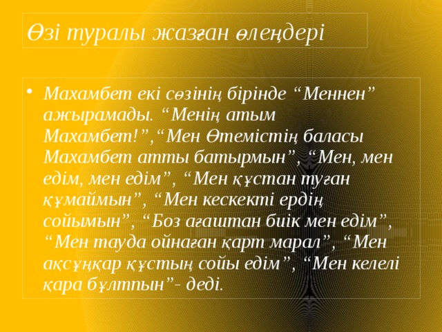 Өзі туралы жазған өлеңдері Махамбет екі сөзінің бірінде “Меннен” ажырамады. “Менің  атым Махамбет!”,“Мен Өтемістің баласы Махамбет атты батырмын”, “Мен, мен едім, мен едім”, “Мен құстан туған құмаймын”, “Мен кескекті ердің сойымын”, “Боз ағаштан биік мен едім”, “Мен тауда ойнаған қарт марал”, “Мен ақсұңқар құстың сойы едім”, “Мен келелі қара бұлтпын”- деді. 