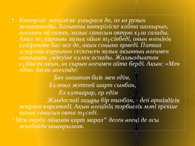 Көтеріліс жеңіліске ұшыраса да, ол өз рухын жоғалтпады. Халықты көтеріліске қайта шақырып, өлеңмен ой салып, халық санасын оятуға күш салады. Амал не, қараңғы халық ойын түсінбеді, оның өлеңінің құдіретіне бас исе де, ақын соңына ермеді. Патша әскерінің қаруынан сескенген халық ақынның өлеңмен шақырған үндеуіне құлақ аспады. Жалғыздықтан күйінген ақын, өз сырын өлеңмен айта берді. Ақын: «Мен едім» деген өлеңінде:  Бөз ағаштан биік мен едім,  Бұлтқа жетпей шарт сынбан,  Ел құтқарар, ер едім  Жандаспай ақыры бір тынбан, - деп өршілдігін жырлап көрсетеді. Ақын өлеңінің тәрбиелік мәні ерекше халық санасын оята түседі. “ Мен тауда ойнаған қарт марал” деген өлеңі де осы жағдайда шығарылған. 