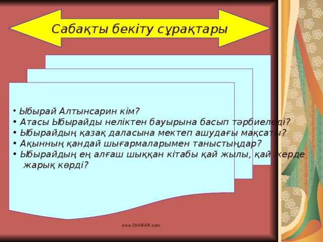 Сабақты бекіту сұрақтары  Ыбырай Алтынсарин кім?  Атасы Ыбырайды неліктен бауырына басып тәрбиеледі?  Ыбырайдың қазақ даласына мектеп ашудағы мақсаты?  Ақынның қандай шығармаларымен таныстыңдар?  Ыбырайдың ең алғаш шыққан кітабы қай жылы, қай жерде  жарық көрді? www.ZHARAR.com 