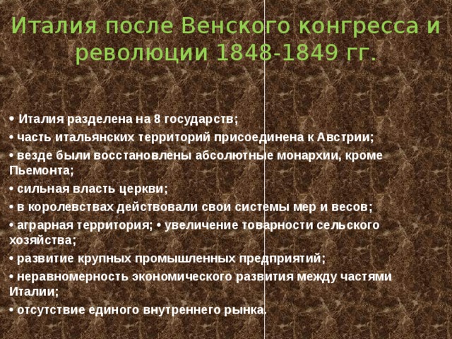 Италия после Венского конгресса и революции 1848-1849 гг. • Италия разделена на 8 государств; • часть итальянских территорий присоединена к Австрии; • везде были восстановлены абсолютные монархии, кроме Пьемонта; • сильная власть церкви; • в королевствах действовали свои системы мер и весов; • аграрная территория; • увеличение товарности сельского хозяйства; • развитие крупных промышленных предприятий; • неравномерность экономического развития между частями Италии; • отсутствие единого внутреннего рынка.  