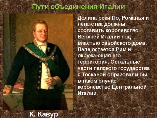 Пути объединения Италии Долина реки По, Романья и легатства должны составить королевство Верхней Италии под властью савойского дома. Папе остается Рим и окружающая его территория. Остальные части папского государства с Тосканой образовали бы в таком случае королевство Центральной Италии . К. Кавур 