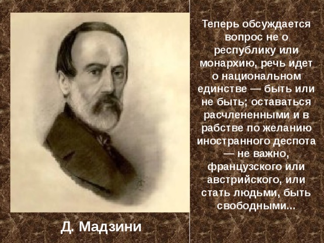 Теперь обсуждается вопрос не о республику или монархию, речь идет о национальном единстве — быть или не быть; оставаться расчлененными и в рабстве по желанию иностранного деспота — не важно, французского или австрийского, или стать людьми, быть свободными... Д. Мадзини 