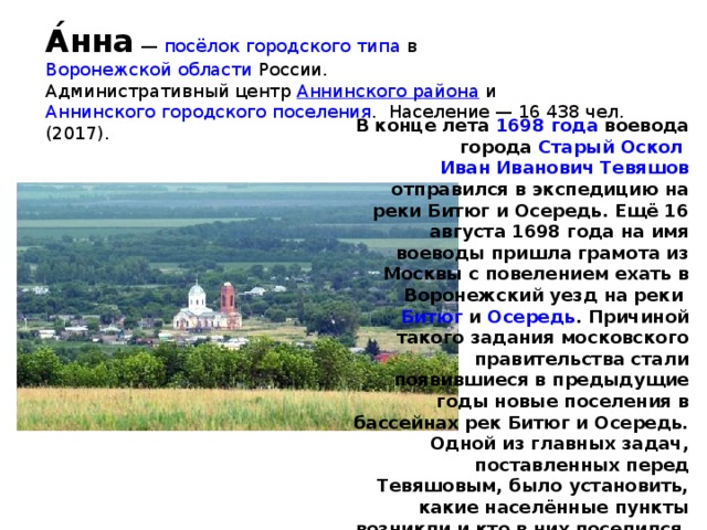 А́нна  —  посёлок городского типа  в  Воронежской области  России. Административный центр  Аннинского района  и  Аннинского городского поселения . Население — 16 438 чел. (2017). В конце лета  1698 года  воевода города  Старый Оскол   Иван Иванович Тевяшов  отправился в экспедицию на реки Битюг и Осередь. Ещё 16 августа 1698 года на имя воеводы пришла грамота из Москвы с повелением ехать в Воронежский уезд на реки  Битюг  и  Осередь . Причиной такого задания московского правительства стали появившиеся в предыдущие годы новые поселения в бассейнах рек Битюг и Осередь. Одной из главных задач, поставленных перед Тевяшовым, было установить, какие населённые пункты возникли и кто в них поселился. На этих землях располагались ухожаи — участки, которые любой мог взять в аренду для занятий охотой, рыболовством, бортничеством и другими промыслами.  