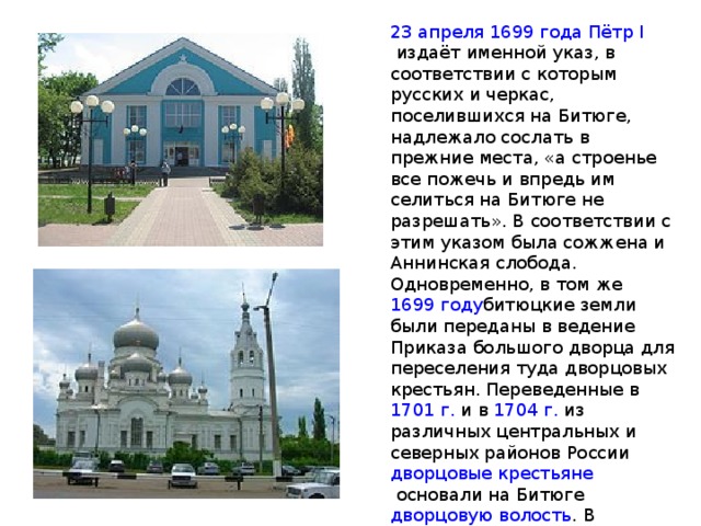 23 апреля   1699 года   Пётр I  издаёт именной указ, в соответствии с которым русских и черкас, поселившихся на Битюге, надлежало сослать в прежние места, «а строенье все пожечь и впредь им селиться на Битюге не разрешать». В соответствии с этим указом была сожжена и Аннинская слобода. Одновременно, в том же  1699 году битюцкие земли были переданы в ведение Приказа большого дворца для переселения туда дворцовых крестьян. Переведенные в  1701 г.  и в  1704 г.  из различных центральных и северных районов России  дворцовые крестьяне  основали на Битюге  дворцовую волость . В  1701 году  на старое место Аннинской слободы были переселены первые группы дворцовых крестьян. 1701 год можно считать второй датой рождения Анны. 