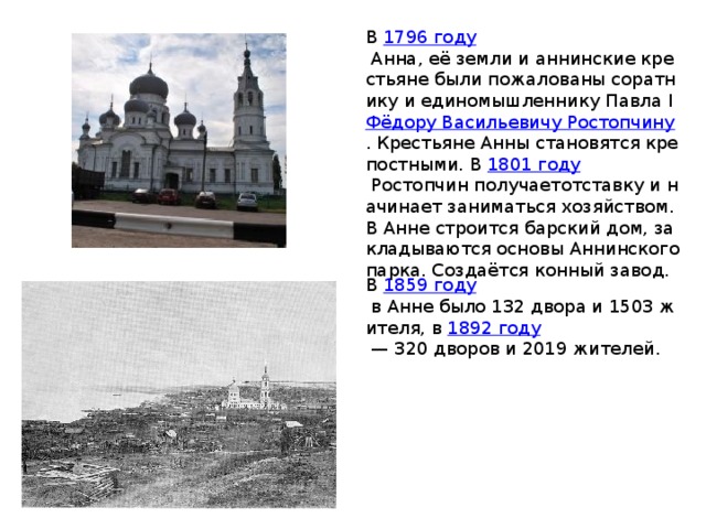В  1796 году  Анна, её земли и аннинские крестьяне были пожалованы соратнику и единомышленнику Павла I Фёдору Васильевичу Ростопчину . Крестьяне Анны становятся крепостными. В  1801 году  Ростопчин получаетотставку и начинает заниматься хозяйством. В Анне строится барский дом, закладываются основы Аннинского парка. Создаётся конный завод. В  1859 году  в Анне было 132 двора и 1503 жителя, в  1892 году  — 320 дворов и 2019 жителей. 