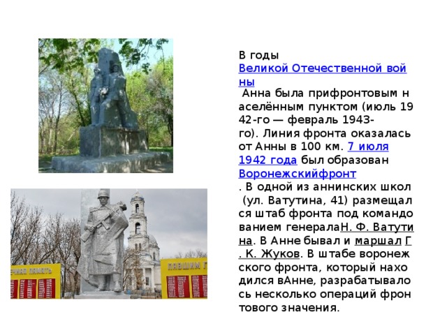 В годы  Великой Отечественной войны  Анна была прифронтовым населённым пунктом (июль 1942-го — февраль 1943-го). Линия фронта оказалась от Анны в 100 км.  7 июля   1942 года  был образован  Воронежскийфронт . В одной из аннинских школ (ул. Ватутина, 41) размещался штаб фронта под командованием генерала Н. Ф. Ватутина . В Анне бывал и  маршал   Г. К. Жуков . В штабе воронежского фронта, который находился вАнне, разрабатывалось несколько операций фронтового значения. 