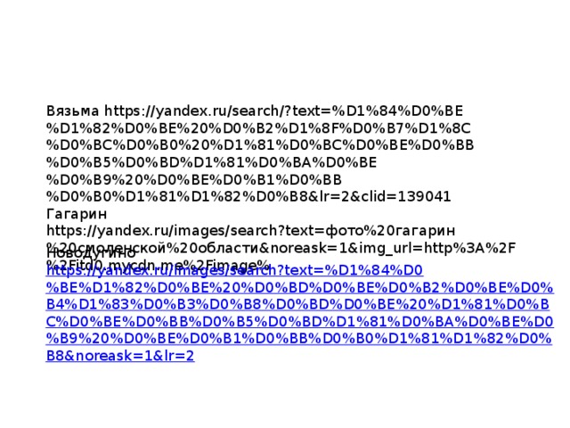 Вязьма https://yandex.ru/search/?text=%D1%84%D0%BE%D1%82%D0%BE%20%D0%B2%D1%8F%D0%B7%D1%8C%D0%BC%D0%B0%20%D1%81%D0%BC%D0%BE%D0%BB%D0%B5%D0%BD%D1%81%D0%BA%D0%BE%D0%B9%20%D0%BE%D0%B1%D0%BB%D0%B0%D1%81%D1%82%D0%B8&lr=2&clid=139041 Гагарин https://yandex.ru/images/search?text=фото%20гагарин%20смоленской%20области&noreask=1&img_url=http%3A%2F%2Fitd0.mycdn.me%2Fimage% Новодугино https://yandex.ru/images/search?text=%D1%84%D0%BE%D1%82%D0%BE%20%D0%BD%D0%BE%D0%B2%D0%BE%D0%B4%D1%83%D0%B3%D0%B8%D0%BD%D0%BE%20%D1%81%D0%BC%D0%BE%D0%BB%D0%B5%D0%BD%D1%81%D0%BA%D0%BE%D0%B9%20%D0%BE%D0%B1%D0%BB%D0%B0%D1%81%D1%82%D0%B8&noreask=1&lr=2 