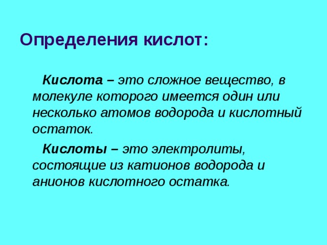 Определения кислот:  Кислота – это сложное вещество, в молекуле которого имеется один или несколько атомов водорода и кислотный остаток.  Кислоты – это электролиты, состоящие из катионов водорода и анионов кислотного остатка. 
