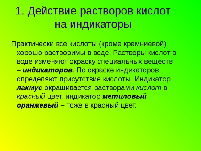 1. Действие растворов кислот на индикаторы  Практически все кислоты (кроме кремниевой) хорошо растворимы в воде. Растворы кислот в воде изменяют окраску специальных веществ – индикаторов . По окраске индикаторов определяют присутствие кислоты. Индикатор лакмус окрашивается растворами кислот в красный цвет, индикатор метиловый оранжевый – тоже в красный цвет. 