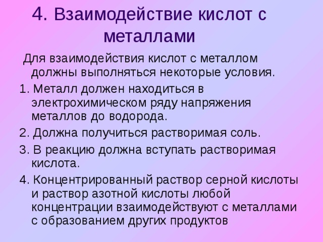 4. Взаимодействие кислот с металлами  Для взаимодействия кислот с металлом должны выполняться некоторые условия. 1. Металл должен находиться в электрохимическом ряду напряжения металлов до водорода. 2. Должна получиться растворимая соль. 3. В реакцию должна вступать растворимая кислота. 4. Концентрированный раствор серной кислоты и раствор азотной кислоты любой концентрации взаимодействуют с металлами с образованием других продуктов 