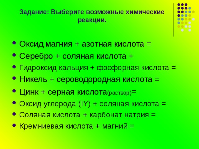  Задание: Выберите возможные химические реакции. Оксид магния + азотная кислота = Серебро + соляная кислота + Гидроксид кальция + фосфорная кислота = Никель + сероводородная кислота = Цинк + серная кислота (раствор) = Оксид углерода (IY) + соляная кислота = Соляная кислота + карбонат натрия = Кремниевая кислота + магний = 