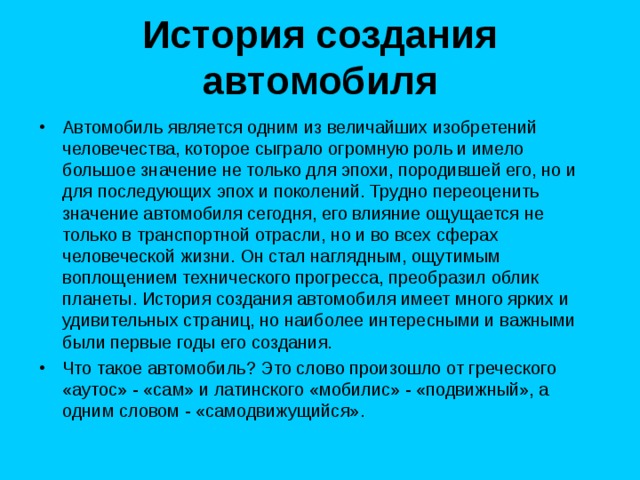 История создания автомобиля   Автомобиль является одним из величайших изобретений человечества, которое сыграло огромную роль и имело большое значение не только для эпохи, породившей его, но и для последующих эпох и поколений. Трудно переоценить значение автомобиля сегодня, его влияние ощущается не только в транспортной отрасли, но и во всех сферах человеческой жизни. Он стал наглядным, ощутимым воплощением технического прогресса, преобразил облик планеты. История создания автомобиля имеет много ярких и удивительных страниц, но наиболее интересными и важными были первые годы его создания. Что такое автомобиль? Это слово произошло от греческого «аутос» - «сам» и латинского «мобилис» - «подвижный», а одним словом - «самодвижущийся». 