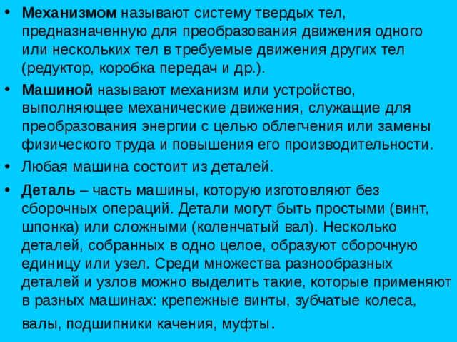 Механизмом называют систему твердых тел, предназначенную для преобразования движения одного или нескольких тел в требуемые движения других тел (редуктор, коробка передач и др.). Машиной называют механизм или устройство, выполняющее механические движения, служащие для преобразования энергии с целью облегчения или замены физического труда и повышения его производительности. Любая машина состоит из деталей. Деталь – часть машины, которую изготовляют без сборочных операций. Детали могут быть простыми (винт, шпонка) или сложными (коленчатый вал). Несколько деталей, собранных в одно целое, образуют сборочную единицу или узел. Среди множества разнообразных деталей и узлов можно выделить такие, которые применяют в разных машинах: крепежные винты, зубчатые колеса, валы, подшипники качения, муфты . 
