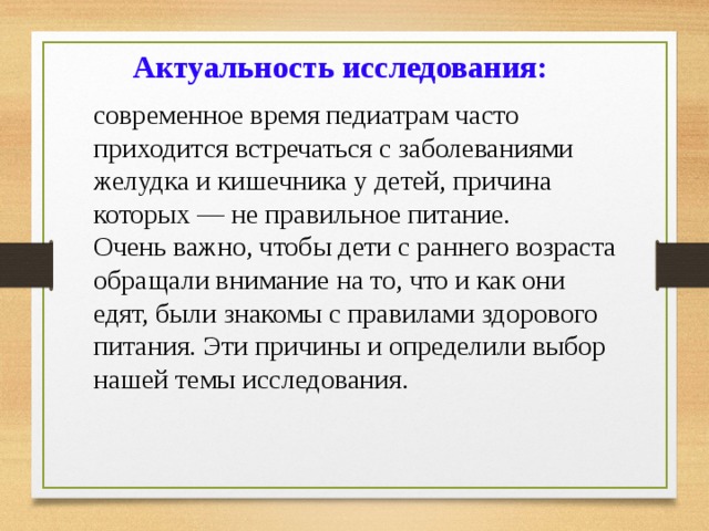 Актуальность исследования:  современное время педиатрам часто приходится встречаться с заболеваниями желудка и кишечника у детей, причина которых — не правильное питание. Очень важно, чтобы дети с раннего возраста обращали внимание на то, что и как они едят, были знакомы с правилами здорового питания. Эти причины и определили выбор нашей темы исследования. 