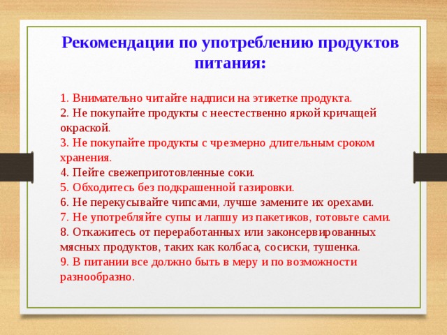 Рекомендации по употреблению продуктов питания: 1. Внимательно читайте надписи на этикетке продукта.  2. Не покупайте продукты с неестественно яркой кричащей окраской.  3. Не покупайте продукты с чрезмерно длительным сроком хранения.  4. Пейте свежеприготовленные соки.  5. Обходитесь без подкрашенной газировки.  6. Не перекусывайте чипсами, лучше замените их орехами.  7. Не употребляйте супы и лапшу из пакетиков, готовьте сами.  8. Откажитесь от переработанных или законсервированных мясных продуктов, таких как колбаса, сосиски, тушенка.  9. В питании все должно быть в меру и по возможности разнообразно. 