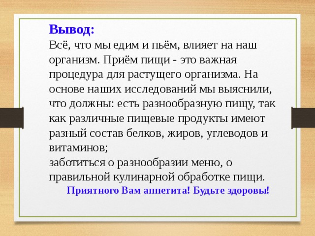 Вывод: Всё, что мы едим и пьём, влияет на наш организм. Приём пищи - это важная процедура для растущего организма. На основе наших исследований мы выяснили, что должны: есть разнообразную пищу, так как различные пищевые продукты имеют разный состав белков, жиров, углеводов и витаминов; заботиться о разнообразии меню, о правильной кулинарной обработке пищи. Приятного Вам аппетита! Будьте здоровы! 