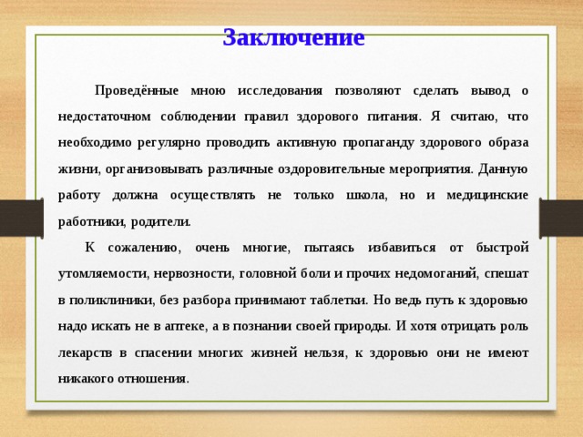 Заключение  Проведённые мною исследования позволяют сделать вывод о недостаточном соблюдении правил здорового питания. Я считаю, что необходимо регулярно проводить активную пропаганду здорового образа жизни, организовывать различные оздоровительные мероприятия. Данную работу должна осуществлять не только школа, но и медицинские работники, родители.  К сожалению, очень многие, пытаясь избавиться от быстрой утомляемости, нервозности, головной боли и прочих недомоганий, спешат в поликлиники, без разбора принимают таблетки. Но ведь путь к здоровью надо искать не в аптеке, а в познании своей природы. И хотя отрицать роль лекарств в спасении многих жизней нельзя, к здоровью они не имеют никакого отношения. 