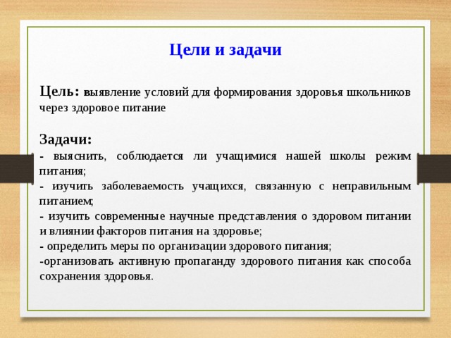 Цели и задачи   Цель: в ыявление условий для формирования здоровья школьников через здоровое питание Задачи: - выяснить, соблюдается ли учащимися нашей школы режим питания; - изучить заболеваемость учащихся, связанную с неправильным питанием; - изучить современные научные представления о здоровом питании и влиянии факторов питания на здоровье; - определить меры по организации здорового питания; -организовать активную пропаганду здорового питания как способа сохранения здоровья. 