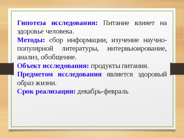 Гипотеза исследования:  Питание влияет на здоровье человека. Методы:  сбор информации, изучение научно-популярной литературы, интервьюирование, анализ, обобщение. Объект исследования: продукты питания. Предметом исследования  является здоровый образ жизни. Срок реализации: декабрь-февраль 