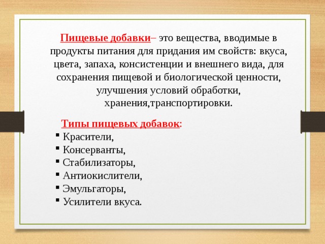 Пищевые добавки – это вещества, вводимые в продукты питания для придания им свойств: вкуса, цвета, запаха, консистенции и внешнего вида, для сохранения пищевой и биологической ценности, улучшения условий обработки, хранения,транспортировки.   Типы пищевых добавок :    Типы пищевых добавок :   Красители,  Консерванты,  Стабилизаторы,  Антиокислители,  Эмульгаторы,  Усилители вкуса.  Красители,  Консерванты,  Стабилизаторы,  Антиокислители,  Эмульгаторы,  Усилители вкуса. 
