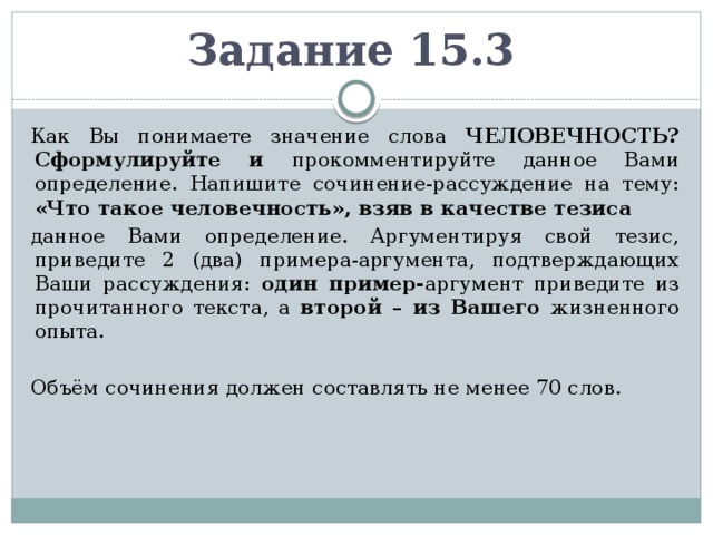 Задание 15.3  Как Вы понимаете значение слова ЧЕЛОВЕЧНОСТЬ? Сформулируйте и прокомментируйте данное Вами определение. Напишите сочинение-рассуждение на тему: «Что такое человечность», взяв в качестве тезиса данное Вами определение. Аргументируя свой тезис, приведите 2 (два) примера-аргумента, подтверждающих Ваши рассуждения: один пример- аргумент приведите из прочитанного текста, а второй – из Вашего жизненного опыта.  Объём сочинения должен составлять не менее 70 слов.  . 