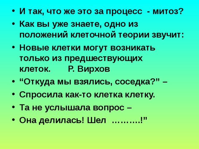 И так, что же это за процесс  - митоз? Как вы уже знаете, одно из положений клеточной теории звучит: Новые клетки могут возникать   только из предшествующих клеток.       Р. Вирхов “ Откуда мы взялись, соседка?” – Спросила как-то клетка клетку. Та не услышала вопрос – Она делилась! Шел  ……….!”