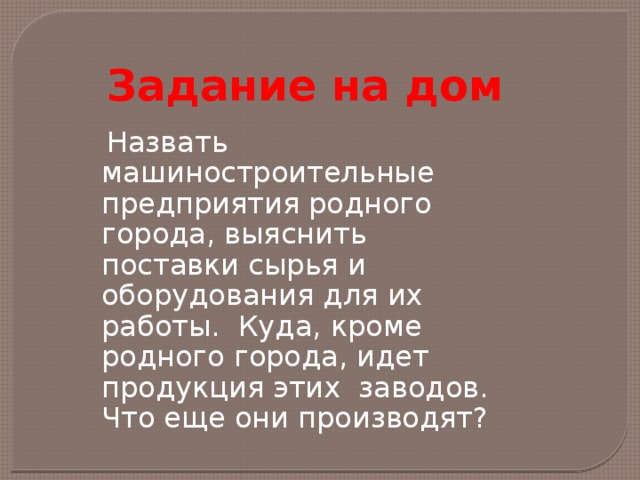 Задание на дом  Назвать машиностроительные предприятия родного города, выяснить поставки сырья и оборудования для их работы. Куда, кроме родного города, идет продукция этих заводов. Что еще они производят? 
