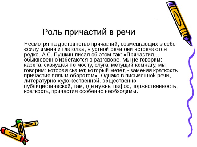 Роль причастий в речи  Несмотря на достоинство причастий, совмещающих в себе «силу имени и глагола», в устной речи они встречаются редко. А.С. Пушкин писал об этом так: «Причастия… обыкновенно избегаются в разговоре. Мы не говорим: карета, скачущая по мосту, слуга, метущий комнату, мы говорим: которая скачет, который метет, - заменяя краткость причастия вялым оборотом». Однако в письменной речи, литературно-художественной, общественно-публицистической, там, где нужны пафос, торжественность, краткость, причастия особенно необходимы. 