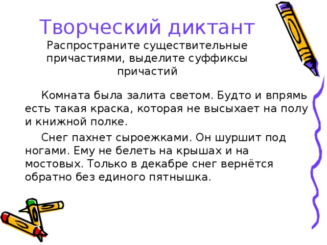 Творческий диктант  Распространите существительные причастиями, выделите суффиксы причастий Комната была залита светом. Будто и впрямь есть такая краска, которая не высыхает на полу и книжной полке. Снег пахнет сыроежками. Он шуршит под ногами. Ему не белеть на крышах и на мостовых. Только в декабре снег вернётся обратно без единого пятнышка. 