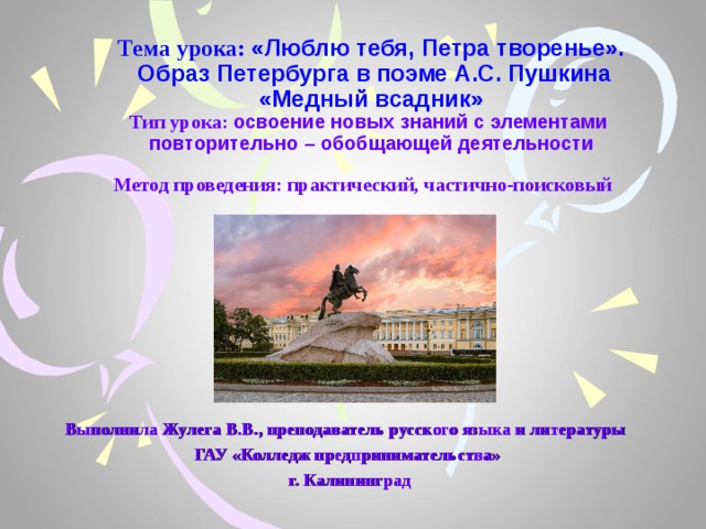 Тема урока: «Люблю тебя, Петра творенье».  Образ Петербурга в поэме А.С. Пушкина «Медный всадник»  Тип урока: освоение новых знаний с элементами повторительно – обобщающей деятельности  Метод проведения: практический, частично-поисковый    Выполнила Жулега В.В., преподаватель русского языка и литературы ГАУ «Колледж предпринимательства»  г. Калининград 