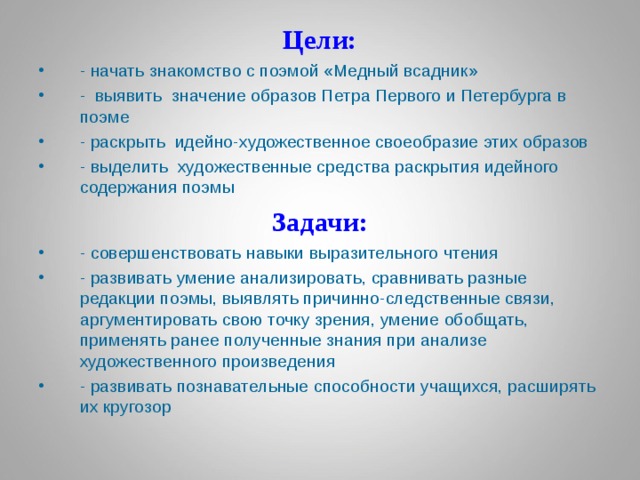 Цели: - начать знакомство с поэмой «Медный всадник» - выявить значение образов Петра Первого и Петербурга в поэме - раскрыть идейно-художественное своеобразие этих образов - выделить художественные средства раскрытия идейного содержания поэмы Задачи: - совершенствовать навыки выразительного чтения - развивать умение анализировать, сравнивать разные редакции поэмы, выявлять причинно-следственные связи, аргументировать свою точку зрения, умение обобщать, применять ранее полученные знания при анализе художественного произведения - развивать познавательные способности учащихся, расширять их кругозор 