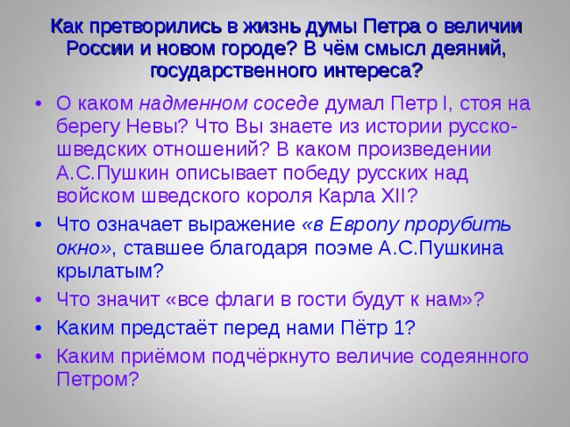 Как претворились в жизнь думы Петра о величии России и новом городе? В чём смысл деяний, государственного интереса? О каком надменном соседе думал Петр I, стоя на берегу Невы? Что Вы знаете из истории русско-шведских отношений? В каком произведении А.С.Пушкин описывает победу русских над войском шведского короля Карла XII? Что означает выражение «в Европу прорубить окно» , ставшее благодаря поэме А.С.Пушкина крылатым? Что значит «все флаги в гости будут к нам»? Каким предстаёт перед нами Пётр 1? Каким приёмом подчёркнуто величие содеянного Петром? 