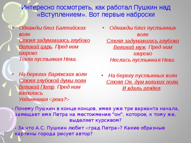 Интересно посмотреть, как работал Пушкин над «Вступлением». Вот первые наброски Однажды близ Балтийских волн  Стоял задумавшись глубоко  Великий царь . Пред ним широко  Текла пустынная Нева. Однажды близ пустынных волн  Стоял задумавшись глубоко  Великий муж . Пред ним широко  Неслась пустынная Нева.  На берегу пустынных волн  Стоял Он, дум великих полн ,  И вдаль глядел .   На берегах Варяжских волн  Стоял глубокой думы полн  Великий Петр . Пред ним катилась  Уединенная   - Почему Пушкин в конце концов, имея уже три варианта начала, замещает имя Петра на местоимение 