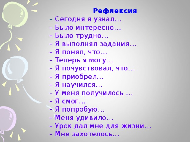 Рефлексия – Сегодня я узнал…  – Было интересно…  – Было трудно…  – Я выполнял задания…  – Я понял, что…  – Теперь я могу…  – Я почувствовал, что…  – Я приобрел…  – Я научился…  – У меня получилось …  – Я смог…  – Я попробую…  – Меня удивило…  – Урок дал мне для жизни…  – Мне захотелось… 