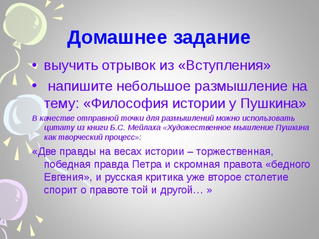 Домашнее задание выучить отрывок из «Вступления»  напишите небольшое размышление на тему: «Философия истории у Пушкина» В качестве отправной точки для размышлений можно использовать цитату из книги Б.С. Мейлаха «Художественное мышление Пушкина как творческий процесс»: «Две правды на весах истории – торжественная, победная правда Петра и скромная правота «бедного Евгения», и русская критика уже второе столетие спорит о правоте той и другой… » 