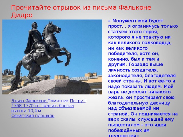 Прочитайте отрывок из письма Фальконе Дидро « Монумент мой будет прост… я ограничусь только статуей этого героя, которого я не трактую ни как великого полководца, ни как великого победителя, хотя он, конечно, был и тем и другим. Гораздо выше личность создателя, законодателя, благодетеля своей страны. И вот её-то и надо показать людям. Мой царь не держит никакого жезла: он простирает свою благодетельную десницу над объезжаемой им страной. Он поднимается на верх скалы, служащей ему пьедесталом – это идея побеждённых им трудностей» Этьен Фальконе Памятник Петру I  1768-1770 гг. гранит, бронза высота 10,4 м Сенатская площадь 