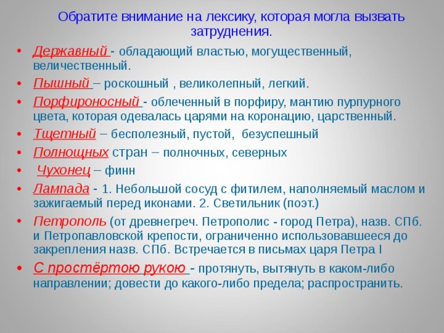 Обратите внимание на лексику, которая могла вызвать затруднения. Державный  - обладающий властью, могущественный, величественный. Пышный  – роскошный , великолепный, легкий. Порфироносный  - облеченный в порфиру, мантию пурпурного цвета, которая одевалась царями на коронацию, царственный. Тщетный – бесполезный, пустой, безуспешный Полнощных стран – полночных, северных  Чухонец  – финн Лампада - 1. Небольшой сосуд с фитилем, наполняемый маслом и зажигаемый перед иконами. 2. Светильник (поэт.) Петрополь  (от древнегреч. Петрополис - город Петра), назв. СПб. и Петропавловской крепости, ограниченно использовавшееся до закрепления назв. СПб. Встречается в письмах царя Петра I С простёртою  рукою  - протянуть, вытянуть в каком-либо направлении; довести до какого-либо предела; распространить. С простёртою  рукою  - протянуть, вытянуть в каком-либо направлении; довести до какого-либо предела; распространить. 