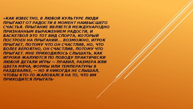«Как известно, в любой культуре люди прыгают от радости в момент наивысшего счастья. Прыгание является международно признанным выражением радости, и баскетбол это тот вид спорта, который построен на прыгании... Возможно, игрок прыгает, потому что он счастлив, но, что более вероятно, он счастлив, потому что прыгает. Мне приходилось слышать, как игроки жалуются по поводу практически любой детали игры — правил, размера или цвета мяча, формы или температуры в раздевалке, — но я никогда не слышал, чтобы кто-то жаловался на то, что им приходится прыгать » 
