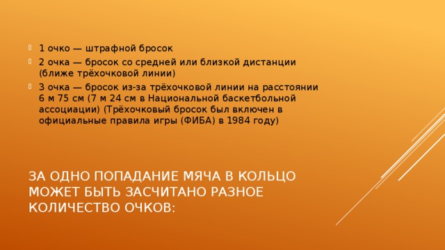 1 очко — штрафной бросок 2 очка — бросок со средней или близкой дистанции (ближе трёхочковой линии) 3 очка — бросок из-за трёхочковой линии на расстоянии 6 м 75 см (7 м 24 см в Национальной баскетбольной ассоциации) (Трёхочковый бросок был включен в официальные правила игры (ФИБА) в 1984 году) За одно попадание мяча в кольцо может быть засчитано разное количество очков: 