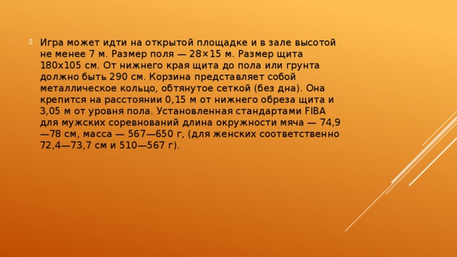 Игра может идти на открытой площадке и в зале высотой не менее 7 м. Размер поля — 28×15 м. Размер щита 180х105 см. От нижнего края щита до пола или грунта должно быть 290 см. Корзина представляет собой металлическое кольцо, обтянутое сеткой (без дна). Она крепится на расстоянии 0,15 м от нижнего обреза щита и 3,05 м от уровня пола. Установленная стандартами FIBA для мужских соревнований длина окружности мяча — 74,9—78 см, масса — 567—650 г, (для женских соответственно 72,4—73,7 см и 510—567 г). 
