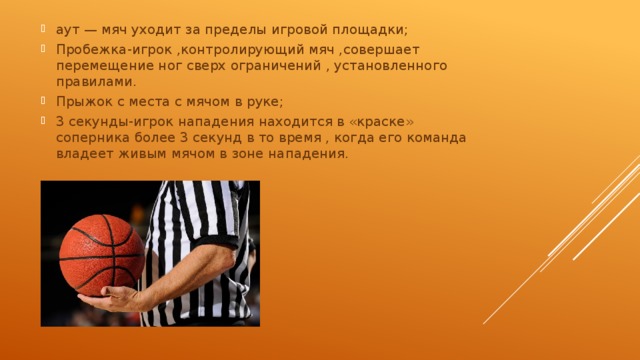аут — мяч уходит за пределы игровой площадки; Пробежка-игрок ,контролирующий мяч ,совершает перемещение ног сверх ограничений , установленного правилами. Прыжок с места с мячом в руке; 3 секунды-игрок нападения находится в «краске» соперника более 3 секунд в то время , когда его команда владеет живым мячом в зоне нападения. 