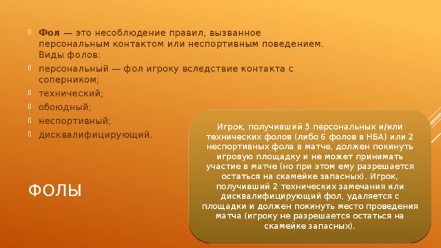 Фол  — это несоблюдение правил, вызванное персональным контактом или неспортивным поведением. Виды фолов: персональный — фол игроку вследствие контакта с соперником; технический; обоюдный; неспортивный; дисквалифицирующий. Игрок, получивший 5 персональных и/или технических фолов (либо 6 фолов в НБА) или 2 неспортивных фола в матче, должен покинуть игровую площадку и не может принимать участие в матче (но при этом ему разрешается остаться на скамейке запасных). Игрок, получивший 2 технических замечания или дисквалифицирующий фол, удаляется с площадки и должен покинуть место проведения матча (игроку не разрешается остаться на скамейке запасных). Фолы 