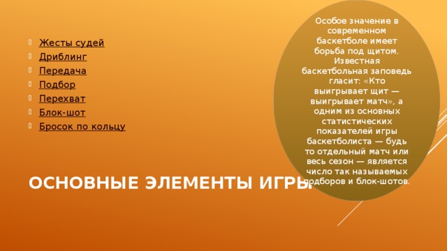 Особое значение в современном баскетболе имеет борьба под щитом. Известная баскетбольная заповедь гласит: «Кто выигрывает щит — выигрывает матч», а одним из основных статистических показателей игры баскетболиста — будь то отдельный матч или весь сезон — является число так называемых подборов и блок-шотов. Жесты судей Дриблинг Передача Подбор Перехват Блок- шот Бросок по кольцу Основные элементы игры   