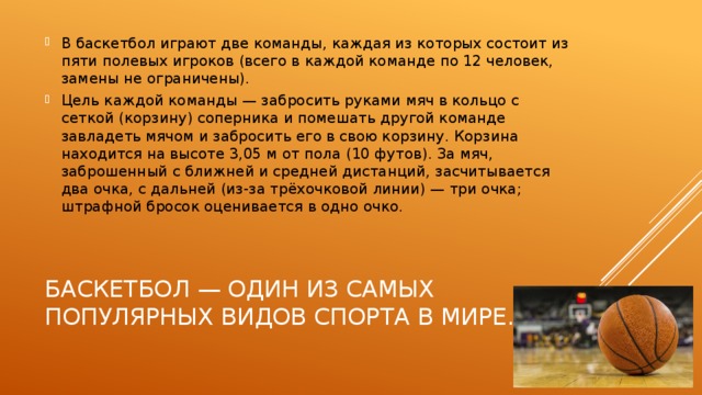 В баскетбол играют две команды, каждая из которых состоит из пяти полевых игроков (всего в каждой команде по 12 человек, замены не ограничены). Цель каждой команды — забросить руками мяч в кольцо с сеткой (корзину) соперника и помешать другой команде завладеть мячом и забросить его в свою корзину. Корзина находится на высоте 3,05 м от пола (10 футов). За мяч, заброшенный с ближней и средней дистанций, засчитывается два очка, с дальней (из-за трёхочковой линии) — три очка; штрафной бросок оценивается в одно очко. Баскетбол — один из самых популярных видов спорта в мире. 