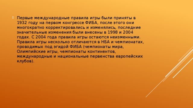 Первые международные правила игры были приняты в 1932 году на первом конгрессе ФИБА, после этого они многократно корректировались и изменялись, последние значительные изменения были внесены в 1998 и 2004 годах. С 2004 года правила игры остаются неизменными. Правила игры несколько отличаются в НБА и чемпионатах, проводимых под эгидой ФИБА (чемпионаты мира, Олимпийские игры, чемпионаты континентов, международные и национальные первенства европейских клубов). 